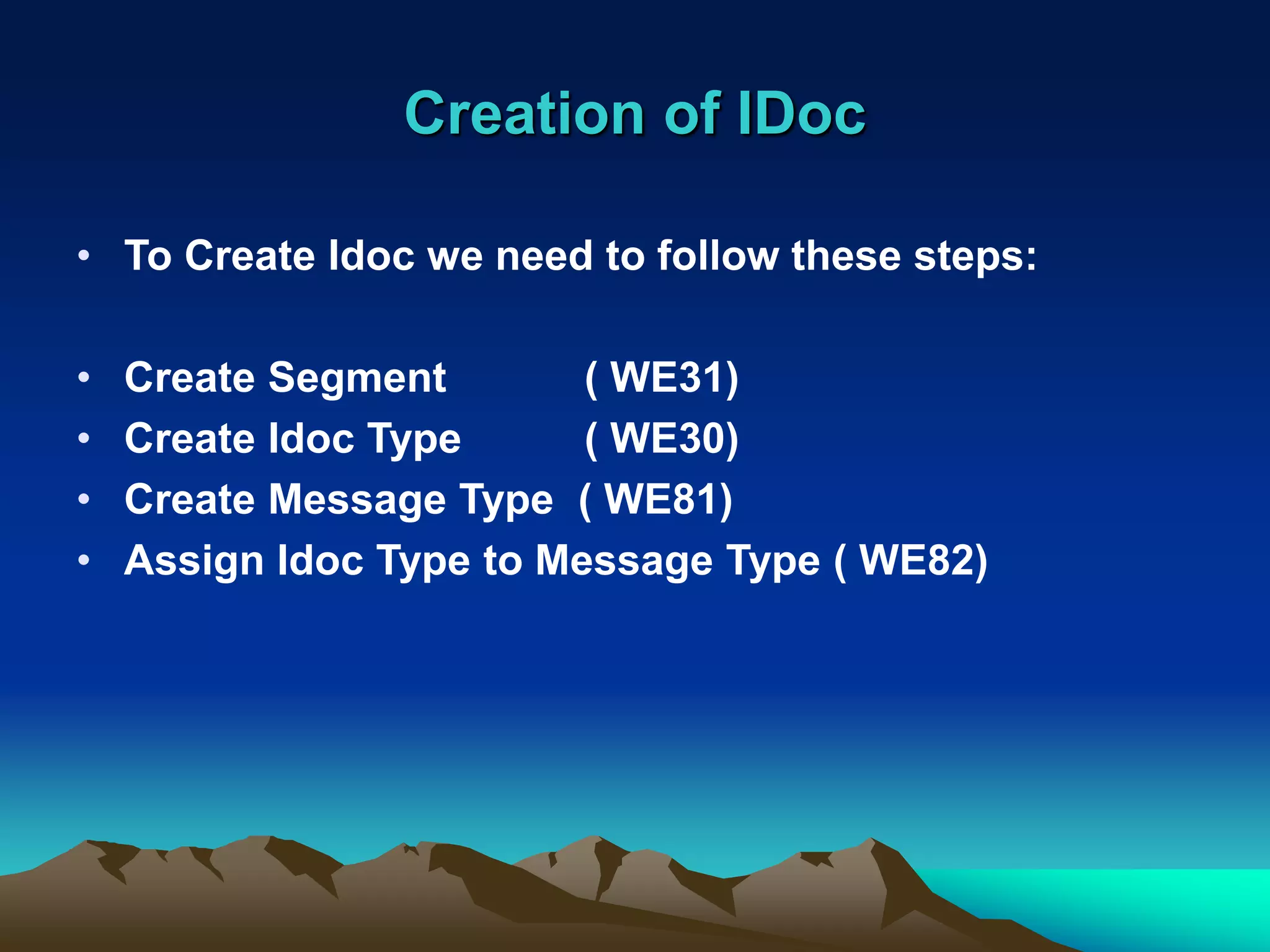 Creation of IDoc
• To Create Idoc we need to follow these steps:
• Create Segment ( WE31)
• Create Idoc Type ( WE30)
• Create Message Type ( WE81)
• Assign Idoc Type to Message Type ( WE82)
 