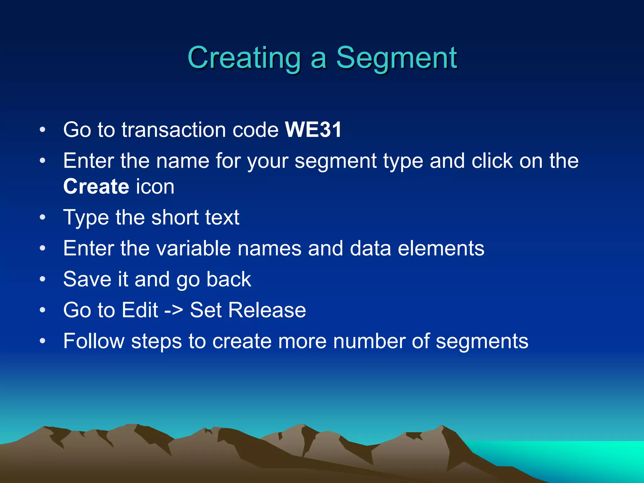 Creating a Segment
• Go to transaction code WE31
• Enter the name for your segment type and click on the
Create icon
• Type the short text
• Enter the variable names and data elements
• Save it and go back
• Go to Edit -> Set Release
• Follow steps to create more number of segments
 