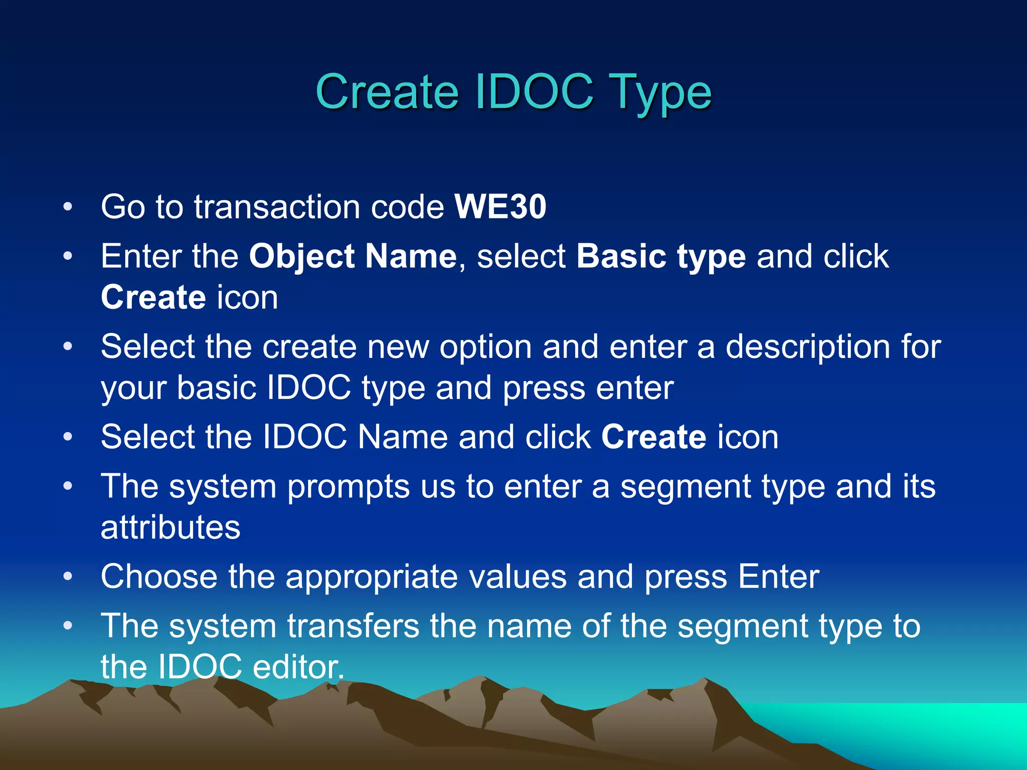 Create IDOC Type
• Go to transaction code WE30
• Enter the Object Name, select Basic type and click
Create icon
• Select the create new option and enter a description for
your basic IDOC type and press enter
• Select the IDOC Name and click Create icon
• The system prompts us to enter a segment type and its
attributes
• Choose the appropriate values and press Enter
• The system transfers the name of the segment type to
the IDOC editor.
 