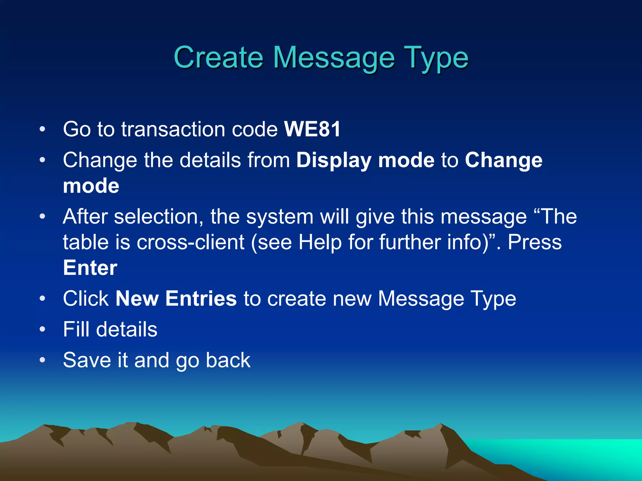 Create Message Type
• Go to transaction code WE81
• Change the details from Display mode to Change
mode
• After selection, the system will give this message “The
table is cross-client (see Help for further info)”. Press
Enter
• Click New Entries to create new Message Type
• Fill details
• Save it and go back
 