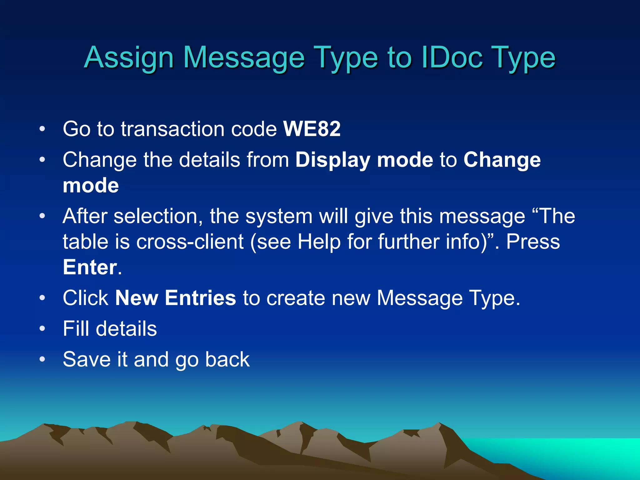 Assign Message Type to IDoc Type
• Go to transaction code WE82
• Change the details from Display mode to Change
mode
• After selection, the system will give this message “The
table is cross-client (see Help for further info)”. Press
Enter.
• Click New Entries to create new Message Type.
• Fill details
• Save it and go back
 