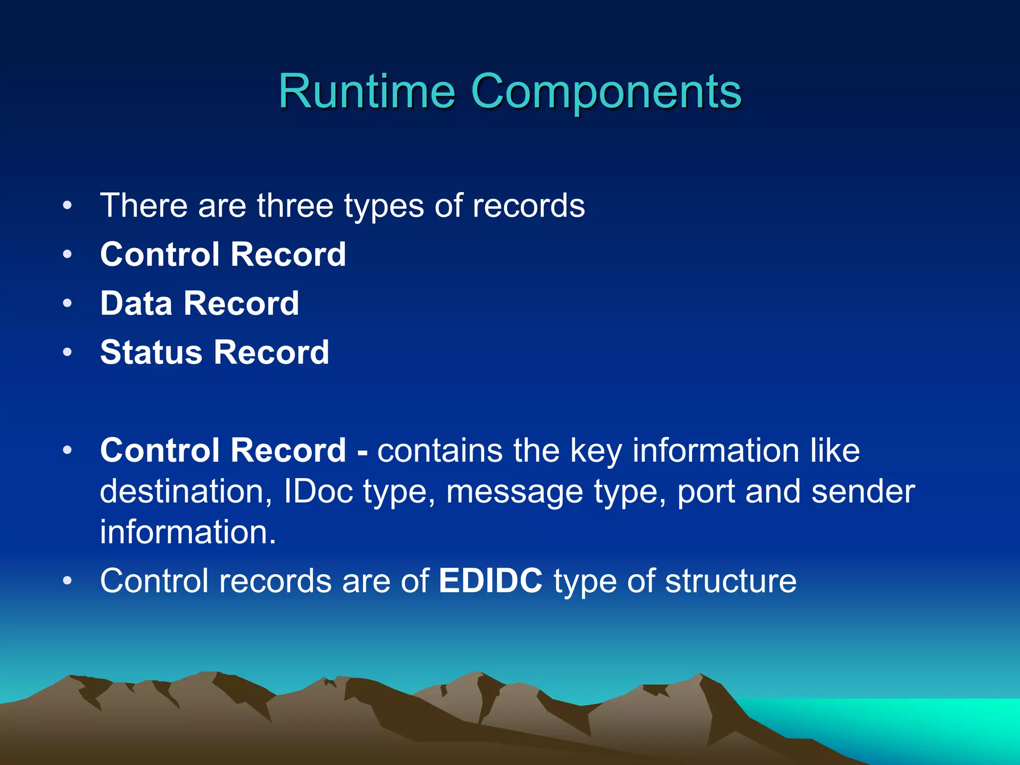 Runtime Components
• There are three types of records
• Control Record
• Data Record
• Status Record
• Control Record - contains the key information like
destination, IDoc type, message type, port and sender
information.
• Control records are of EDIDC type of structure
 