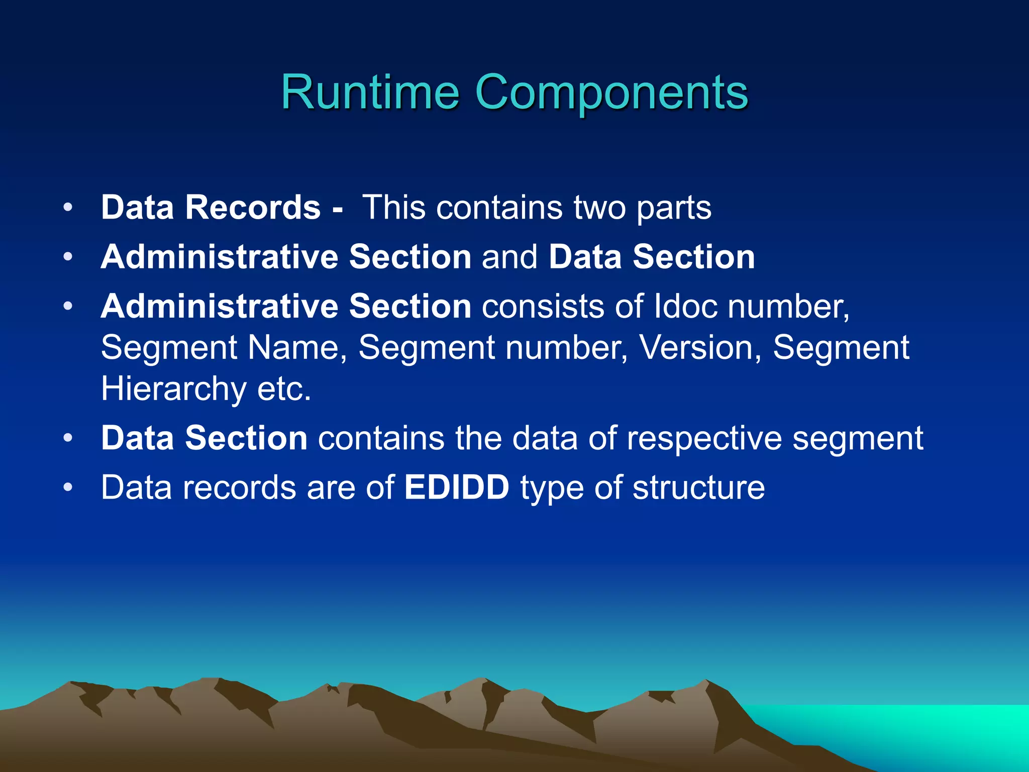 Runtime Components
• Data Records - This contains two parts
• Administrative Section and Data Section
• Administrative Section consists of Idoc number,
Segment Name, Segment number, Version, Segment
Hierarchy etc.
• Data Section contains the data of respective segment
• Data records are of EDIDD type of structure
 