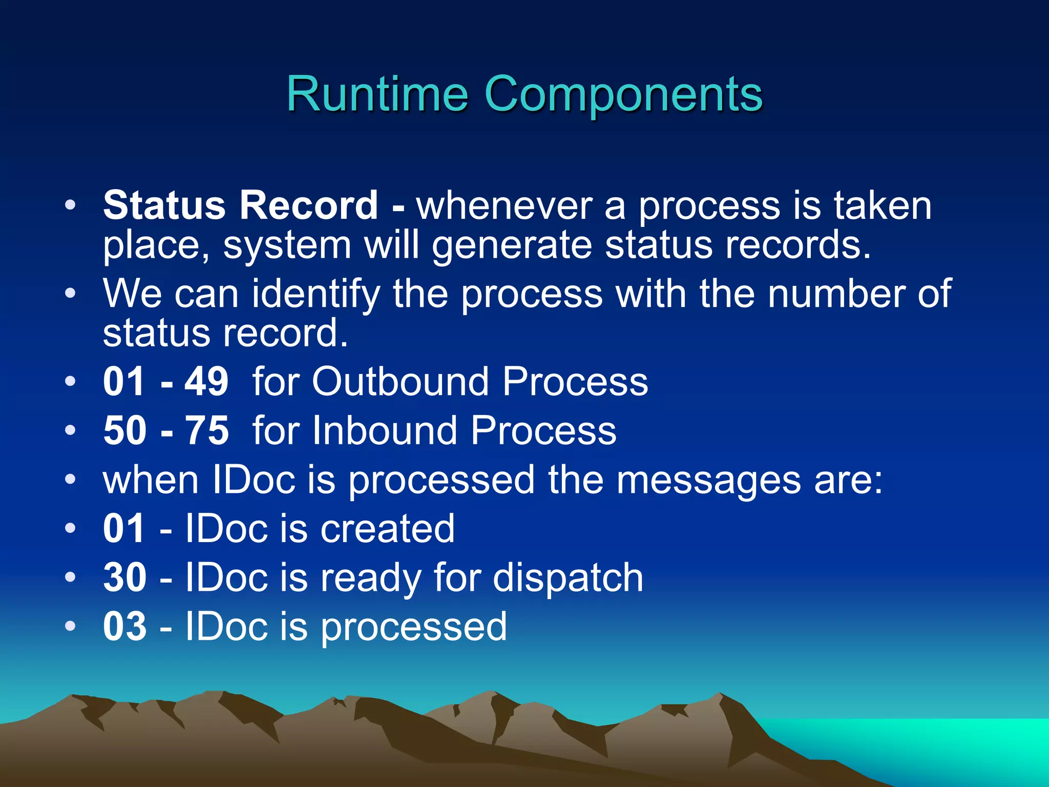 Runtime Components
• Status Record - whenever a process is taken
place, system will generate status records.
• We can identify the process with the number of
status record.
• 01 - 49 for Outbound Process
• 50 - 75 for Inbound Process
• when IDoc is processed the messages are:
• 01 - IDoc is created
• 30 - IDoc is ready for dispatch
• 03 - IDoc is processed
 