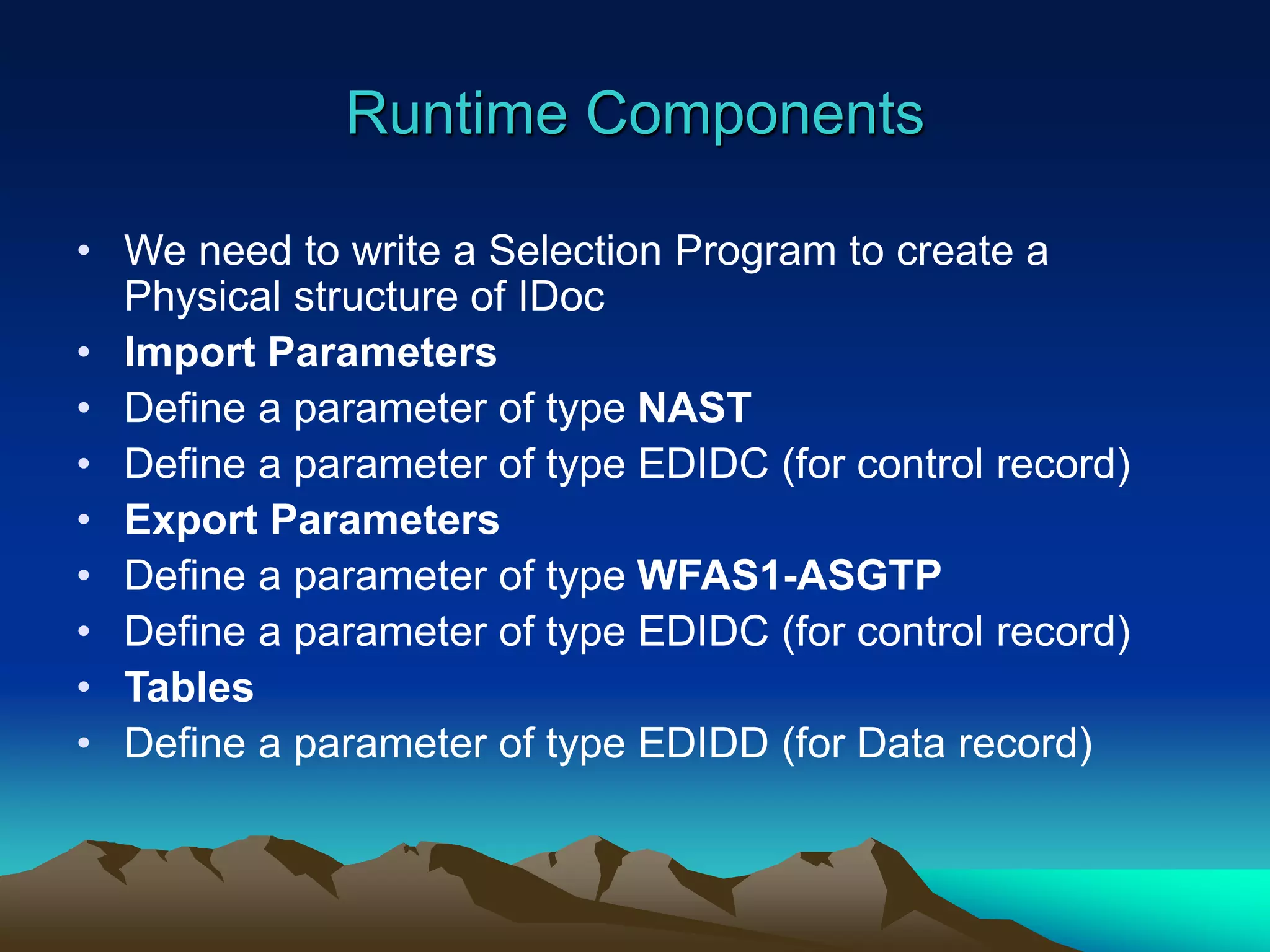 Runtime Components
• We need to write a Selection Program to create a
Physical structure of IDoc
• Import Parameters
• Define a parameter of type NAST
• Define a parameter of type EDIDC (for control record)
• Export Parameters
• Define a parameter of type WFAS1-ASGTP
• Define a parameter of type EDIDC (for control record)
• Tables
• Define a parameter of type EDIDD (for Data record)
 