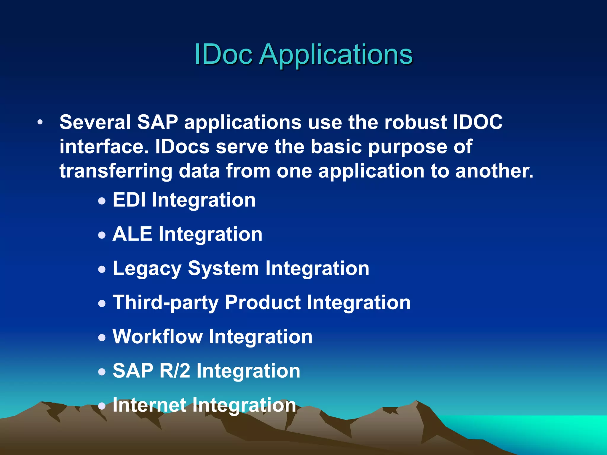 IDoc Applications
• Several SAP applications use the robust IDOC
interface. IDocs serve the basic purpose of
transferring data from one application to another.
 EDI Integration
 ALE Integration
 Legacy System Integration
 Third-party Product Integration
 Workflow Integration
 SAP R/2 Integration
 Internet Integration
 