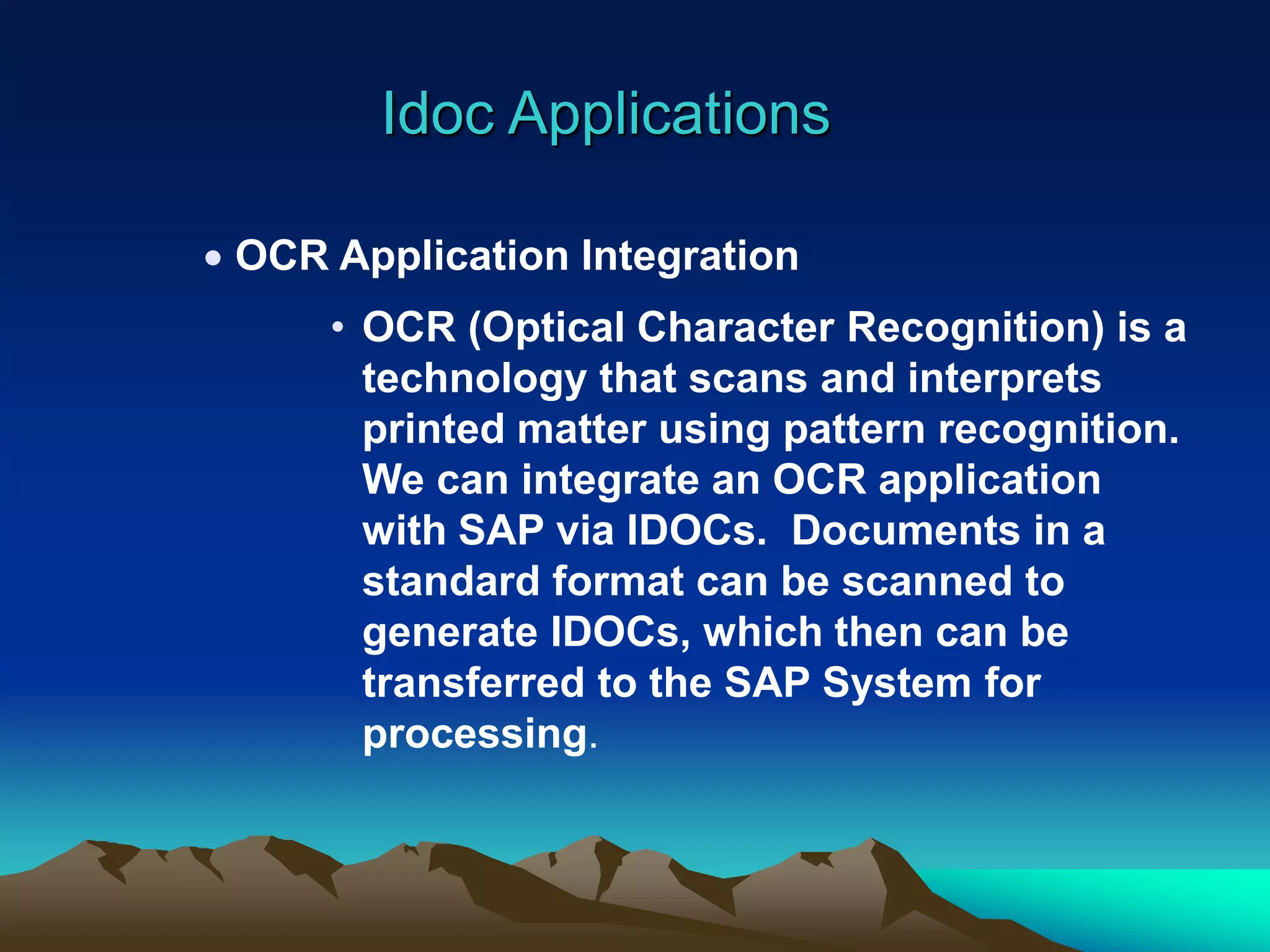 Idoc Applications
 OCR Application Integration
• OCR (Optical Character Recognition) is a
technology that scans and interprets
printed matter using pattern recognition.
We can integrate an OCR application
with SAP via IDOCs. Documents in a
standard format can be scanned to
generate IDOCs, which then can be
transferred to the SAP System for
processing.
 