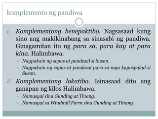 komplemento ng pandiwa
c. Komplementong benepaktibo. Nagsasaad kung
sino ang makikinabang sa sinasabi ng pandiwa.
Ginagamitan ito ng para sa, para kay at para
kina. Halimbawa.
 Nagpakain ng sopas at pandesal si Susan.
 Nagpakain ng sopas at pandesal para sa mga kapuspalad si
Susan.
d. Komplementong lokatibo. Isinasaad dito ang
ganapan ng kilos Halimbawa.
 Namasyal sina Gunding at Tinang.
 Namasyal sa Windmill Farm sina Gunding at Tinang.
 
