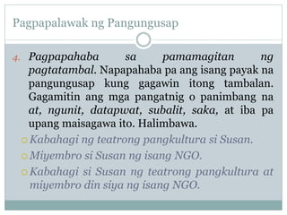 Pagpapalawak ng Pangungusap
4. Pagpapahaba sa pamamagitan ng
pagtatambal. Napapahaba pa ang isang payak na
pangungusap kung gagawin itong tambalan.
Gagamitin ang mga pangatnig o panimbang na
at, ngunit, datapwat, subalit, saka, at iba pa
upang maisagawa ito. Halimbawa.
 Kabahagi ng teatrong pangkultura si Susan.
 Miyembro si Susan ng isang NGO.
 Kabahagi si Susan ng teatrong pangkultura at
miyembro din siya ng isang NGO.
 