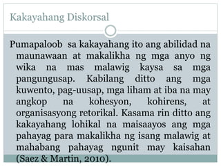 Kakayahang Diskorsal
Pumapaloob sa kakayahang ito ang abilidad na
maunawaan at makalikha ng mga anyo ng
wika na mas malawig kaysa sa mga
pangungusap. Kabilang ditto ang mga
kuwento, pag-uusap, mga liham at iba na may
angkop na kohesyon, kohirens, at
organisasyong retorikal. Kasama rin ditto ang
kakayahang lohikal na maisaayos ang mga
pahayag para makalikha ng isang malawig at
mahabang pahayag ngunit may kaisahan
(Saez & Martin, 2010).
 
