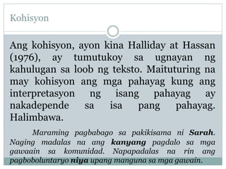 Kohisyon
Ang kohisyon, ayon kina Halliday at Hassan
(1976), ay tumutukoy sa ugnayan ng
kahulugan sa loob ng teksto. Maituturing na
may kohisyon ang mga pahayag kung ang
interpretasyon ng isang pahayag ay
nakadepende sa isa pang pahayag.
Halimbawa.
Maraming pagbabago sa pakikisama ni Sarah.
Naging madalas na ang kanyang pagdalo sa mga
gawaain sa komunidad. Napapadalas na rin ang
pagboboluntaryo niya upang manguna sa mga gawain.
 