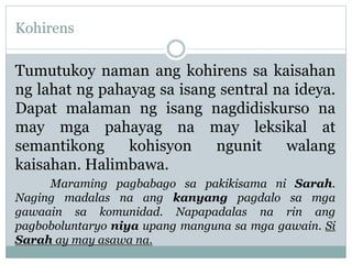 Kohirens
Tumutukoy naman ang kohirens sa kaisahan
ng lahat ng pahayag sa isang sentral na ideya.
Dapat malaman ng isang nagdidiskurso na
may mga pahayag na may leksikal at
semantikong kohisyon ngunit walang
kaisahan. Halimbawa.
Maraming pagbabago sa pakikisama ni Sarah.
Naging madalas na ang kanyang pagdalo sa mga
gawaain sa komunidad. Napapadalas na rin ang
pagboboluntaryo niya upang manguna sa mga gawain. Si
Sarah ay may asawa na.
 