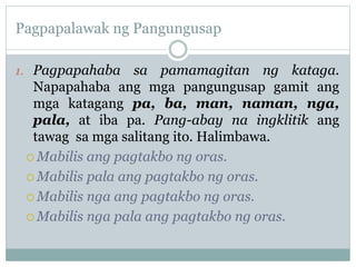 Pagpapalawak ng Pangungusap
1. Pagpapahaba sa pamamagitan ng kataga.
Napapahaba ang mga pangungusap gamit ang
mga katagang pa, ba, man, naman, nga,
pala, at iba pa. Pang-abay na ingklitik ang
tawag sa mga salitang ito. Halimbawa.
 Mabilis ang pagtakbo ng oras.
 Mabilis pala ang pagtakbo ng oras.
 Mabilis nga ang pagtakbo ng oras.
 Mabilis nga pala ang pagtakbo ng oras.
 