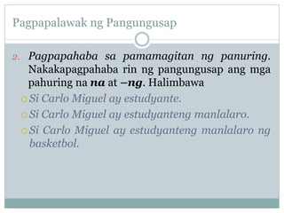 Pagpapalawak ng Pangungusap
2. Pagpapahaba sa pamamagitan ng panuring.
Nakakapagpahaba rin ng pangungusap ang mga
pahuring na na at –ng. Halimbawa
 Si Carlo Miguel ay estudyante.
 Si Carlo Miguel ay estudyanteng manlalaro.
 Si Carlo Miguel ay estudyanteng manlalaro ng
basketbol.
 