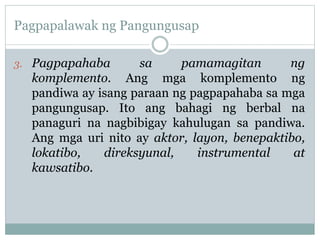 Pagpapalawak ng Pangungusap
3. Pagpapahaba sa pamamagitan ng
komplemento. Ang mga komplemento ng
pandiwa ay isang paraan ng pagpapahaba sa mga
pangungusap. Ito ang bahagi ng berbal na
panaguri na nagbibigay kahulugan sa pandiwa.
Ang mga uri nito ay aktor, layon, benepaktibo,
lokatibo, direksyunal, instrumental at
kawsatibo.
 