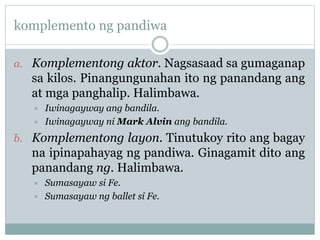 komplemento ng pandiwa
a. Komplementong aktor. Nagsasaad sa gumaganap
sa kilos. Pinangungunahan ito ng panandang ang
at mga panghalip. Halimbawa.
 Iwinagayway ang bandila.
 Iwinagayway ni Mark Alvin ang bandila.
b. Komplementong layon. Tinutukoy rito ang bagay
na ipinapahayag ng pandiwa. Ginagamit dito ang
panandang ng. Halimbawa.
 Sumasayaw si Fe.
 Sumasayaw ng ballet si Fe.
 