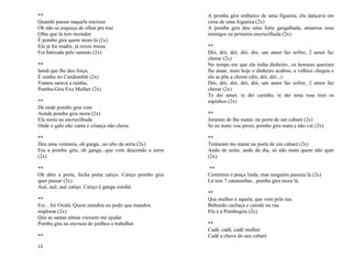 13
**
Quando passar naquela encruza
Oh não se esqueça de olhar pra traz
Olha que lá tem morador
É pombo gira quem mora lá (2x)
Ela já foi madre, já rezou missa.
Foi batizada pelo satanás (2x)
**
Iansã que lhe deu força,
É rainha no Candomblé (2x)
Vamos saravá a rainha,
Pomba-Gira Exu Mulher (2x)
**
De onde pombo gira vem
Aonde pombo gira mora (2x)
Ela mora na encruzilhada
Onde o galo não canta e criança não chora.
**
Deu uma ventania, oh ganga...no alto da serra (2x)
Era a pombo gira, oh ganga...que vem descendo a serra
(2x)
**
Oh abre a porta, fecha porta catiço. Catiço pombo gira
quer passar (2x)
Auê, auê, auê catiço. Catiço é ganga zumbá
**
Foi... foi Oxalá. Quem mandou eu pedir que mandou
implorar (2x)
Que as santas almas viessem me ajudar
Pomba gira na encruza de joelhos a trabalhar
**
A pomba gira embaixo de uma figueira, ela dançava em
cima de uma fogueira (2x)
A pomba gira deu uma forte gargalhada, amarrou seus
inimigos na primeira encruzilhada (2x)
**
Dói, dói, dói, dói, dói, um amor faz sofrer, 2 amor faz
chorar (2x)
No tempo em que ela tinha dinheiro...os homens queriam
lhe amar, mais hoje o dinheiro acabou, a velhice chegou e
ela se põe a chorar (dói, dói, dói...)
Dói, dói, dói, dói, dói, um amor faz sofrer, 2 amor faz
chorar (2x)
Te dei amor, te dei carinho, te dei uma rosa tirei os
espinhos (2x)
**
Juraram de lhe matar, na porta de um cabaré (2x)
Se eu mato vou preso, pombo gira mata e não vai (2x)
**
Tentaram me matar na porta de um cabaré (2x)
Ando de noite, ando de dia, só não mata quem não quer
(2x).
**
Cemitério é praça linda, mas ninguém passeia lá (2x)
Lá tem 7 catatumbas , pomba gira mora lá.
**
Que mulher é aquela, que vem pela rua
Bebendo cachaça e caindo na rua
Ela é a Pombogira (2x)
**
Cadê, cadê, cadê mulher
Cadê a chave do seu cabaré
 