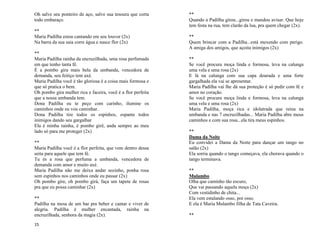 15
Oh salve seu ponteiro de aço, salve sua tesoura que corta
todo embaraço.
**
Maria Padilha estou cantando em seu louvor (2x)
Na barra da sua saia corre água e nasce flor (2x)
**
Maria Padilha rainha da encruzilhada, uma rosa perfumada
em que tenho tanta fé.
É a pombo gira mais bela da umbanda, vencedora de
demanda, seu feitiço tem axé.
Maria Padilha você é tão gloriosa é a coisa mais formosa e
que só pratica o bem.
Oh pombo gira mulher rica e faceira, você é a flor perfeita
que a nossa umbanda tem.
Dona Padilha eu te peço com carinho, ilumine os
caminhos onde eu vou caminhar.
Dona Padilha tire todos os espinhos, espante todos
inimigos dando seu gargalhar
Ela é minha rainha, é pombo girê, anda sempre ao meu
lado só para me proteger (2x)
**
Maria Padilha você é a flor perfeita, que vem dentro dessa
seita para aquele que tem fé.
Tu és a rosa que perfuma a umbanda, vencedora de
demanda com amor e muito axé.
Maria Padilha não me deixa andar sozinho, ponha rosa
sem espinhos nos caminhos onde eu passar (2x)
Oh pombo gire, oh pombo girá, faça um tapete de rosas
pra que eu possa caminhar (2x)
**
Padilha na mesa de um bar pra beber e cantar e viver de
alegria. Padilha é mulher encantada, rainha na
encruzilhada, senhora da magia (2x).
**
Quando a Padilha girou...girou e mandou avisar. Que hoje
tem festa na rua, tem clarão da lua, pra quem chegar (2x).
**
Quem brincar com a Padilha...está mexendo com perigo.
A amiga dos amigos, que açoita inimigos (2x)
**
Se você procura moça linda e formosa, leva na calunga
uma vela e uma rosa (2x)
E lá na calunga com sua capa dourada e uma forte
gargalhada ela vai se apresentar.
Maria Padilha vai lhe dá sua proteção é só pedir com fé e
amor no coração.
Se você procura moça linda e formosa, leva na calunga
uma vela e uma rosa (2x)
Maria Padilha, moça rica e idolatrada que reina na
umbanda e nas 7 encruzilhadas... Maria Padilha abre meus
caminhos e com sua rosa...ela tira meus espinhos.
**
Dama da Noite
Eu convidei a Dama da Noite para dançar um tango no
salão (2x)
Ela sorria quando o tango começava, ela chorava quando o
tango terminava.
**
Mulambo
Olha que caminho tão escuro,
Que vai passando aquela moça (2x)
Com vestidinho de chita...
Ela vem estalando osso, por osso.
E ela é Maria Mulambo filha de Tata Caveira.
**
 