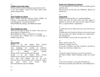 17
**
Padilha Cruzeiro das Almas
Choveu, choveu...só lá na calunga é que não choveu (2x)
É que dona Padilha Cruzeiro das Almas presta conta
presta conta pra Deus.
**
Maria Padilha da Calunga
Maria Padilha feiticeira...feiticeira...Maria Padilha da
Calunga...o seu feitiço não é de brincadeira (2x)
É de quá quá quá...é de quá quá quá (2x)
Maria Padilha da Calunga...ela trabalha sem parar.
**
Maria Padilha das Almas
Abre essa cova que eu quero ver tremer. Abre essa cova
que eu quero ver balancear (2x)
Maria Padilha das Almas...o cemitério é o seu lugar.
É no buraco que a Padilha mora e na calunga que a
Padilha vai girar (2x)
**
Rosa Caveira
Sacode o pó que chegou Rosa Caveira
Pomba Gira da calunga, vem levantando poeira. (2x)
Suas mandingas são cercadas de mistérios.
Saravá a Pomba Gira que vem lá do cemitério. Se diz que
faz é melhor não duvidar,
Porque a Rosa Caveira promete para não faltar.
Sacode o pó que chegou Rosa Caveira
Pomba Gira da calunga vem levantando poeira. (2x)
Levo uma rosa quando vou ao seu axé.
Falo com Rosa Caveira, porque nela eu tenho fé. Tudo o
que peço nunca me deixou faltar.
Ela é muito famosa. Ina ina é Mojubá.
**
Pombo Gira Mulambo do Cemitério
Se a sua catatumba tem mistério, mas ela é pombo gira do
cemitério (2x)
Mas ela é loira, do olho azul, ela é Mulambo , filha do seu
Omulu (2x).
**
Cigana Rosa
Quando ouvi pela primeira vez...aquela gargalhada...
Achei uma coisa tão linda...senti uma força cigana. E
olhando no meio da roda estava lá uma cigana formosa.
Ela é...a cigana formosa...Cigana Rosa
**
A pombo gira tem no cabelo uma rosa, uma rosa lá do seu
jardim.
A pombo gira ela é faceira ela formosa e tem uma rosa que
não serve para mim...Muita mironga tem a pombo gira...
tem mironga tem...
Rosa Vermelha...rosa que não serve para mim...(2x)
**
Maria...segura o leme (2x)
Não deixa...a banda virar (2x)
Se seu pai é feiticeiro...sua mãe é feiticeira...não deixa a
banda virar, não deixa a banda virar.
**
A porta do castelo estremeceu, o povo foi ver quem é.
Era Maria Padilha, Maria Mulambo mulher de Lucifer
(2x)
**
A sua coroa é de ferro e a sua capa encarnada (2x)
Oh saravá exú pombo gira rainha das 7 encruzilhadas (2x)
**
 