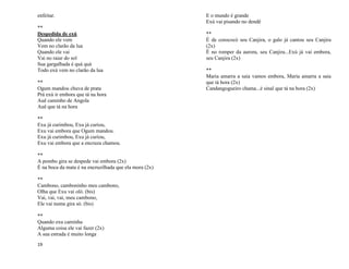 19
enfeitar.
**
Despedida de exú
Quando ele vem
Vem no clarão da lua
Quando ele vai
Vai no raiar do sol
Sua gargalhada é quá quá
Todo exú vem no clarão da lua
**
Ogum mandou chuva de prata
Prá exú ir embora que tá na hora
Auê caminho de Angola
Auê que tá na hora
**
Exu já curimbou, Exu já curiou,
Exu vai embora que Ogum mandou.
Exu já curimbou, Exu já curiou,
Exu vai embora que a encruza chamou.
**
A pombo gira se despede vai embora (2x)
É na boca da mata é na encruzilhada que ela mora (2x)
**
Cambono, camboninho meu cambono,
Olha que Exu vai oló. (bis)
Vai, vai, vai, meu cambono,
Ele vai numa gira só. (bis)
**
Quando exu caminha
Alguma coisa ele vai fazer (2x)
A sua estrada é muito longa
E o mundo é grande
Exú vai pisando no dendê
**
É de corococó seu Canjira, o galo já cantou seu Canjira
(2x)
É no romper da aurora, seu Canjira...Exú já vai embora,
seu Canjira (2x)
**
Maria amarra a saia vamos embora, Maria amarra a saia
que tá hora (2x)
Candangogueiro chama...é sinal que tá na hora (2x)
 