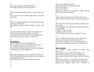 21
**
Descarrega, descarrega meu Santo Antônio
Descarrega, descarrega todo mal que ele tem.
**
Vajucá é uma grande cidade eu não sei quem foi que criou
(2x)
Mas o mestre é bom na jurema, nego apanha é no pé do
senhor (2x)
**
Jurema...é um pau encantado...é um pau de ciências...que
todos querem saber (2x)
Mas quando eu falar em jurema...jurema, eu dou a você
(2x)
**
A jurema é minha madrinha, Jesus é o meu protetor (2x)
A jurema é um pau sagrado, aonde Jesus orou (2x)
Eu vou pedir a meu mestre pra me ensinar trabalhar (2x)
Com a força da jurema, o angico e o vajucá (2x)
**
Maria Pimenta
Ela é Mª Pimenta do codó do Maranhão (2x)
Não sou mulher faceira e vim trazida por Aroeira (2x)
Se você pensa que não lhe conhece não (2x)
Ela é aquela que anda pela estrada, de dia e de madrugada.
Caminha na rua e na encruzilhada. (2x)
**
Baiana faz e não manda e nem tem medo de demanda (2x)
Baiana feiticeira filha de nagô, trabalha com pó de pemba
pra ajudar bababaô (2x)
Baiana sim, baiana vê, quebra mandinga com dendê.
**
Negro...negro que fala nagô (2x)
Negro da Costa Rica, neto de babalaô (2x)
Ele é da macumba êê
Ele é da macumba êa
Nego gira e nego rola é na batida do tambor, nego já
bebeu marafo e saravou babalaô.
**
Juremá...minha jurema Jesus mandou lhe chamar (2x)
Abra as portas e as ciências para os mestres passarem (2x)
**
Oh Jurema Preta senhora rainha, senhora da cidade, mas a
casa é minha.
Oh Tuperenegue, oh Tupereneguá sou filho da jurema e
venho trabalhar.
Eu andei, eu andei, eu andei
Eu andei, eu andei, eu andá
7 anos eu andei em terra, outros 7 eu andei foi no mar.
**
Jurema...minha jurema, da rama eu quero uma flor (2x)
Jurema, jurema sagrada, aonde Jesus orou (2x)
No tronco de uma jurema eu vi uma folha no chão (2x)
Jurema, jurema sagrada, meu glorioso S. Sebastião (2x).
**
Mestre Salomão
Ele é mestre da pedra mármore, da pedra mora
morão...(2x)
Aqui vai baixar o mestre adivinha adivinhão...(2x)
Arruda branca é uma erva na cova de Salomão (2x)
Dai-me força oh meu Deus, dai-me ciência oh Salomão
(2x)
Salomão bem que dizia...aos seus filhos juremeiros (2x)
Não se entra na Jurema...sem pedir licença primeiro (2x)
Salomão meu Salomão, arreia arriar... Salomão do
 