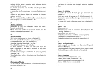 22
juremá...Arreia, arriar...Salomão meu Salomão...arreia
arriar, Salomão do juremá
No mundo...eu avistei uma muralha, feliz de quem dela
atravessar...(2x)
É a muralha das 3 donzelas que vivem no fundo do mar
(2x)
Segure eu...no mundo segure eu...sustenta eu...Jurema
sustenta eu...(2x)
Oh meu cruzeiro de luz...você tem a luz suprema ilumina
seus discípulos e a ciência da Jurema (3x).
**
Mestre Zé Pelintra
Pendurado na boca...seu charutão, chapéu de couro,
bengala na mão (2x)
Quem nunca viu venha ver esse bom mestre, seu Zé
Pelintra mandingueiro do sertão (2x)
**
Mestre Sibamba
Meu mestre me chamou...eu venho trabalhar (2x)
Com meu garrafão de cana, tomo aqui, tomo acolá
Sibamba é beberrão, mas sabe trabalhar (2x)
Sibamba, Sibamba, Sibamba do Pará (2x)
Sibamba é beberrão, mas sabe trabalhar.
Eu bato Sibamba,, eu bato, eu bato com nego no
chão...Sibamba é rei dos bebo, ô Sibamba eu bato com
nêgo no chão (2x)
Sibamba quando chegou...Simbamba..do reino do juremá
Sibamba...(2x)
Sibamba é rei dos bebo, ô Sibamba arreia, Sibamba arreia
Sibamba...
**
Mestre Zé da Virada
Zé da Virada da cidade da Jurema vai virar seus inimigos
no tronco do juremá (2x)
Ele virou...ele vai virar...ele virou pra saber lhe respeitar
(2x).
**
Mestre Zé Bebinho
Eu venho da cidade do Acái, pra quê mandaram me
chamar (2x)
Abriu-se o portão da Jurema, pra Zé Bebinho passar (2x)
Meu mestre quem que lhe disse que nessa mesa não vou
triunfar (2x)
Eu passei pela minha cidade e tô pronto para trabalhar (2x)
**
Mestre Luíz
Relampeou (4x)
Relampeou no Codó do Maranhão...Nossa Senhora das
Candeias clareou (2x)
Mestre Luíz vem ver, vem cá
Ele é caboclo da jurema e trabalha nesse conga (2x)
Em casa nova se trabalha no chão (2x)
Ele é caboclo da jurema do Codó do Maranhão (2x)
**
Mestre Antônio Olímpio
Muito obrigado meu Deus por esse dia, muito obrigado à
Jesus e a Maria (2x)
Ele veio de longe com suas correntes fortes, ele se chama
Antônio Olímpio e do Rio Grande no Norte (2x)
**
Mestra Joaquina
Mestra Joaquina ela é juremeira...(2x)
Em sua cidade ela pé catimbozeira (2x)
Mestra Joaquina ela vem enjuremando (2x)
Em sua cidade ela vem curando (2x)
**
 
