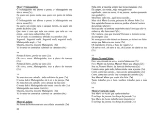 23
Mestre Malunguinho
Ô Malunguinho me afirme o ponto, ô Malunguinho me
abre a mesa (2x)
Eu quero um ponto nesta casa, quero um ponto de defesa
(2x)
Ô Malunguinho me afirme o ponto, ô Malunguinho me
abre a mesa (2x)
Eu quero um ponto para o cacique mestre, eu quero um
ponto de defesa (2x)
Que mata é essa que nela vou entrar...que nela eu vou
entrar...com meus caboclinhos (2x)
Vai levando os contrários e abrindo os caminhos (3x)
Sogonirê...Sogonirê mafá...Sogonirê mafá, sogonirê mafá,
Malunguinho sogô... (3x)
Micorra, micorra, micorra Malunginho (2x)
Vá levando os contrários e abrindo os caminhos (4x)
**
Portão de ferro...portão de ouro (2x)
Oh corra, corra...Malunguinho, traz a chave do tesouro
(2x)
Portão de ferro...portão de ouro (2x)
Oh corra, corra...Malunguinho, traz a chave do tesouro
(2x)
**
Na mata tem um caboclo...todo enfeitado de pena (2x)
O nome dele é Malunguinho, ele é rei lá da jurema (2x)
Na mata tem um caboclo com a preaca na mão (2x)
O nome dele é Malunguinho não mexa com ele não (2x)
Malunguinho nas matas é rei (4x)
Micorra, micorra, micorra Malunginho (2x)
Vá levando os contrários e abrindo os caminhos (4x)
**
Mestra Luziara
Na Serra da Borborema tem uma cidade encantada (2x)
Nela entra a Iracema sempre nas horas marcadas (3x)
Êê campo...tão verde...vejo meu gado todo
espalhado...entro na mesa...tô na jurema...venho ajuntando
meu gado (2x)
Meu Deus valei-me...aqui nessa ocasião...
Mais ela é Maria Luziara, princesa do Mestre João (2x)
Seu sapatinho branco na areia se perdeu a Maria Luziara
da jurema é ela (2x)
Será que ela vai embora e não bebe mais? Será que ela vai
embora e não fuma mais? (2x)
Oh, Luziara...mas que loucura! Deixaste o homem na rua
da amargura (2x)
Na amargura eu não deixei um homem, eu deixei um falso
amigo que falava no seu nome (2x)
Oh marinheiro é hora...é hora de viajar (2x)
Oh salve o sol...oh salve a lua...oh Luziara no clarão as lua
(2x)
**
Mestre Manoel Maior
Ouvi um estrondo na serra, a serra balanceou (2x)
Foi o Mestre da Jurema, Manoel Maior que chegou (2x)
Sou eu, Manoel Maior, da Serra da Borburema (2x)
Contei o meu gado todo, faltou minha vaca açucena (2x)
Corre, corre meu cavalo... meu cavalo apressadinho (2x)
Corre, corre meu cavalo tira o estrepe do caminho (2x)
Sou Manoel Maior que vocês irão falar (2x)
Tanto trabalho pra o bem, também trabalho para o mau
(2x).
**
Mestra Maria do Acais
Sou Maria do Acais que venho trabalhar
É na força da jurema é na força do juremá (2x)
Sou Maria do Acais trabalho sem ninguém ver
É na força da jurema é na força do juremá (2x)
 