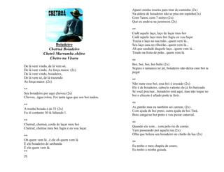 25
Boiadeiro
Chetruá Boiadeiro
Chetrô Murrumba chêtro
Chetro na Visara
De lá vem vindo, de lá vem só,
De lá vem vindo. As força maior. (2x)
De lá vem vindo, boiadeiro,
De lá vem só, de lá trazendo
As força maior. (2x)
**
Seu boiadeiro por aqui choveu (2x)
Choveu...água rolou. Foi tanta água que seu boi nadou.
**
A minha boiada é de 31 (2x)
Eu tô contanto 30 tá faltando 1.
**
Chetruê, chetruá, corda de laçar meu boi
Chetruê, chetrua meu boi fugiu e eu vou laçar.
**
Oh quem vem lá...é ele oh quem vem lá
É ele boiadeiro de umbanda
É ele quem vem lá.
**
Aparei minha roseira para tirar do caminho (2x)
Na aldeia de boiadeiro não se pisa em espinho(2x)
Com 7anos, com 7 noites (2x)
Que eu andava na juremeira (2x)
**
Cadê aquele laço, laço de laçar meu boi
Cadê aquele laço meu boi fugiu eu vou laçar
Trazia o laço na sua mão...quem vem lá...
Seu laço caiu no ribeirão...quem vem lá...
Ah que saudade daquele laço...quem vem lá...
Tirado na festa de peão...quem vem lá.
**
Boi, boi, boi, boi buba (2x)
Segura o tamanco no pé, boiadeiro não deixa esse boi te
pegar
**
Não mate esse boi, esse boi é cruzado (2x)
Ele é de boiadeiro, caboclo valente ele já foi batizado
Se você precisar...boiadeiro está aqui, mas não toque no
boi o chicote é afiado pode te ferir.
**
Ai, patrão mas eu também sei carrear, (2x)
Com ajuda de boi preto, outra ajuda de boi Tatá,
Boto canga no boi preto e vou puxar canavial.
**
Quando ele vem... vem pelo rio de contas
Vem passeando por aquela rua (2x)
Olha que beleza seu boiadeiro no clarão da lua (2x)
**
Eu tenho o meu chapéu de couro,
Eu tenho a minha guiada.
 