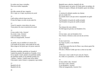 26
Eu tenho meu lenço vermelho,
Para tocar minha vaquejada.
**
Oh olha a ponta do laço vaqueiro
Oh vi topa, eu vi topa, na porteira do curral
**
Cadê minha corda de laçar meu boi
O meu boi fugiu e eu não sei pra onde foi.
**
Toma lá vaqueiro, toma jaleco de couro,
Toma jaleco de couro na porteira do curral.
**
O meu sertão é alto, Aroeira!
Eu avisto o mar, Aroeira!
E seu Boiadeiro, Aroeira!
Filho de Gangazumbá, Aroeira!
**
Ai patrão, mas eu também sei carrear (2x)
Com ajuda de boi preto, outra ajuda de boi tatá
Bota canga no boi preto que vou puxar canavial.
**
Pedrinha miudinha, pedrinha na Aruanda ê
Lajedo tão grande, tão grande na Aruanda, ê (2x)
O seu lajedo é muito grande é de pedrinha miúda,
De pedrinha miúda ou de pedrinha graúda (2x)
3 pedras, 3 pedras, 3 pedras aqui nessa aldeia
Uma maior, outra é menor e a pequena é que alodea
**
Bandolê olê olê,
Bandolê olê olá,
Bandolê meus caboclos, bandolê olê olá,
Da laranja quero um gomo, do limão quero um pedaço, de
Olorum eu quero a bênção, do boiadeiro quero um abraço.
**
A menina do sobrado mandou me chamar
pra seu criado (2x)
Eu mandei dizer a ela que estava vaquejando seu gado
(2x)
Auê boiadeiro ela gosta do samba arrojado
Auê boiadeiro ela gosta do samba arrojado
**
Nas tranças dos seus cabelos
Eu bebi água de gravatá, seu boiadeiro (3x).
**
E lá no mato...tem um boiadeiro (2x)
Ele é bonito e formoso como um raio de sol (4x)
**
O céu é azul (2x).
Eu trago no peito, o seu diadema
(Repete)
A sua força quem lhe deu foi Deus e sua ciência quem lhe
deu foi Salomão
Oh salve o Mestre Carlão que traz a cinta na sua mão.
**
Atravessei o mar a nado foi por cima de 2 barris
Eu vinha ver a juremeira...e os caboclos do Brasil
**
O meu sertão é alto, Aroeira!
Eu avisto o mar, Aroeira!
E seu Boiadeiro, Aroeira!
Filho de Gangazumbá, Aroeira! (2x)
 