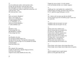 27
**
Vou me embora pro sertão, viola meu bem viola...
Eu aqui não me dou bem, viola meu bem viola...
Sou empregado do alento, sou maquinista do trem
Vou me embora pro sertão, eu aqui não me dou bem...oh
viola meu bem...viola...
Oh viola meu bem...viola...
**
Salve seu terreiro, Boiadeiro!
Salve o seu Congá! (2x)
Arreia seu cavalo Boiadeiro
E venha trabalhar! (2x)
E, e ê...Boiadeiro...E, e á...
Arreia seu cavalo Boiadeiro
E venha trabalhar! (2x)
**
Boiadeiro é meu,
É meu amigo leal. (2x)
Mas Boiadeiro é catimbó,
É meu amigo leal. (2x).
**
Sou Boiadeiro da serra,
Eu vim buscar minha boiada. (2x)
Na mão direita meu laço. Na esquerda minha guiada.
Não deixo o meu boi fugir. Eu vou cantando na estrada.
Laiá-laiá-lalauê
Lauê-lauê-lalaiá. (2x)
**
Ele é caboclo, Ele é guerreiro,
Laçador de gado bravo. Quando chega no terreiro,
Lá ele faz o seu reinado.
Vaqueiro lá do sertão trabalha de noite e dia,
Chapéu de couro na mão, é o rei da valentia.
Com seu berrante de lado, vai o valente vaqueiro
**
Abelha que faz o mel também faz o samburá (2x)
Caboclo pegue sua flecha, não deixa outro toma (2x)
Ê ê ê ê...guerreiro joga flecha para o ar (2x)
**
Aê... tateto eu dei um passo que não me alembê
Eu dei um passo que não me alembê, já que é assim vem
me valer (2x)
**
Aindokê eu dei um tiro quero ver sunir
Aindokê eu dei um tiro quero ver cair.
**
Oh boa noite meus senhores (2x)
Dai-me licença para um cavaleiro (2x)
Eu moro em...mata serrada (2x)
O meu nome é caboclo vaqueiro (2x)
Oh boa noite meus senhores (2x)
Dai-me licença para um cavaleiro (2x)
Oh Deus salve...a casa santa (2x)
Aonde Deus fez a morada (2x)
Oh boa noite meus senhores (2x)
Dai-me licença para um cavaleiro (2x)
**
Estava longe, estava longe, estava longe dessa terra
Estava longe, estava longe, estava longe estava em guerra.
**
Abre-te campestre que eu quero passar
Quero ver meu gado onde ele está
 