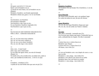 28
**
Oh quem vem de lá é 2, 2 de ouro
Quem vem lá boiadeiro sou eu
A cancela do meio bateu, sou eu boiadeiro sou eu
(Repete)
Boiadeiro, boiadeiro, sua boiada esparramada
Boiadeitro chama seus guias e vai ver sua boiada.
**
Sou brasileiro, sou brasileiro
Sou brasileiro imperador
Sou brasileiro o que é que eu sou...
Eu sou brasileiro, brasileiro imperador (2x)
Sou brasileiro o que é que eu sou...
**
Sou da mina do santê muküenda mukuenda kä (2x)
Olha ê, olha ê... muküenda mukuenda kä.
**
Zai, zai, zai, boa noite meus senhores
Zai, zai, zai, boa noite venham cá
Zai, zai, zai, eu me chamo boiadeiro
Zai, zai, zai, não nego o meu natural.
**
Zum, zum... ê mauê mauê
Zum, zum, zum ê mauá mauá
Eu sou filho das águas claras, sou neto de Iemanjá
(Repete 2x)
Na minha terra, oh na minha terra, na minha terra, onde eu
nasci, que saudade da minha terra... é ela lá e eu aqui.
**
Cirandeiro...cirandeiro ô (2x)
A pedra do seu anel brilha mais que ouro em pó (2x)
**
Boiadeiro Gentileiro
Oô boiadeiro Oiô sua boiada. Ele é Gentileiro, é o rei da
chapada
**
Serra Dourada
Me chamo Serra Dourada, aqui e em qualquer lugar
Eu venho da minha do ouro, da terra do Juremá.
**
Juque Boiadeiro
Oli, oli, olá, seu Juque Boiadeiro chegou por aqui
Oli, oli, olá, veio do sertão seu Tateto é Andaraí.
**
Severino
Mas olha ê camarada...camarada meu (2x)
Sou Severino que chegou aqui agora. Candomblé bato no
peito, umbanda bato na Angola. Ah olha ê camarada!
**
Violeiro bom tá aí, violeiro bom tá aí
Boiadeiro aqui chegou
Violeiro bom tá aí, violeiro bom tá aí
Oh Isaura...toca viola (2x)
**
Aí vem seu boiadeiro com o seu chapéu de couro e o seu
laço na mão.
Boiadeiro é...meu amigo, meu irmão (2x)
Boiadeiro é um caboclo que nasceu lá no sertão
Boiadeiro laça o boi com amor no coração
Boiadeiro é...meu amigo, meu irmão (2x)
**
 