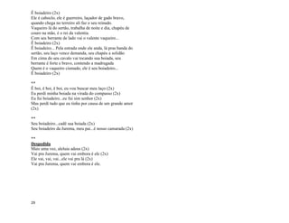 29
Ê boiadeiro (2x)
Ele é caboclo, ele é guerreiro, laçador de gado bravo,
quando chega no terreiro ali faz o seu reinado.
Vaqueiro lá do sertão, trabalha de noite e dia, chapéu de
couro na mão, é o rei da valentia.
Com seu berrante de lado vai o valente vaqueiro...
Ê boiadeiro (2x)
Ê boiadeiro... Pela estrada onde ele anda, lá pras banda do
sertão, seu laço vence demanda, seu chapéu a solidão
Em cima do seu cavalo vai tocando sua boiada, seu
berrante é forte e bravo, contendo a madrugada
Quem é o vaqueiro cismado, ele é seu boiadeiro...
Ê boiadeiro (2x)
**
Ê boi, ê boi, ê boi, eu vou buscar meu laço (2x)
Eu perdi minha boiada na virada do compasso (2x)
Eu fui boiadeiro...eu fui sim senhor (2x)
Mas perdi tudo que eu tinha por causa de um grande amor
(2x)
**
Seu boiadeiro...cadê sua boiada (2x)
Seu boiadeiro da Jurema, meu pai...é nosso camarada (2x)
**
Despedida
Mais uma vez, aleluia adeus (2x)
Vai pra Jurema, quem vai embora é ele (2x)
Ele vai, vai, vai...ele vai pra lá (2x)
Vai pra Jurema, quem vai embora é ele.
 