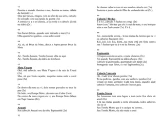 32
**
Ilumina o mundo, ilumina o mar, ilumina as matas, cidade
da Juremá (3x)
Meu pai baixou, chegou, vem do alto da sua serra, caboclo
foi coroado com sua espada de guerra (2x)
A estrela vai e o sol clareia...a lua volta e o caboclo já está
na aldeia (2x).
**
Seu Sucuri Jiboia...quando vem beirando o mar (2x)
Olha quanto boi ganhou...a sua cobra coral
**
Aê, aê, aê Boca da Mata...deixa a Jupira passar Boca da
Mata
**
Aê...Tumba Jussara, Tumba Jussara olha eu aqui
Aê...Tumba Jussara, da aldeia do tombessi.
**
Mata Virgem
Okê, okê caboclo, seu Mata Virgem é da raiz da Urucá
(2x)
Mas, oh que lindo caçador, naquelas matas onde a coral
piou (2x)
**
De dentro da mata eu vi, dois nomes gravados no toco de
pau (2x)
Do lado...seu Rompe Mato...do outro seu Cobra Coral.
Do centro da mata virgem eu vi, seu Rompe Mato falava
em Tupi Guarani (2x).
**
Aracati
Sou caboclo Aracati sou da tribo Tupinambá (2x)
Se chamar caboclo vem ai seu mandar caboclo vai (2x)
Sustenta o ponto caboclo filho de umbanda não cai (2x).
**
Caboclo 7 flechas
Ê ê ê ê...caboclo 7 flechas no congá (2x)
Saravá seu 7 flechas que ele é o rei da mata, o seu botoque
atira e sua flecha mata (2x). Ê ê ê...
**
Foi...numa tarde serena... lá nas matas da Jurema que eu vi
os caboclos bradarem (2x)
Kiô...kiô, kiô, kiô, kiera...sua mata está em festa sarava
seu 7 flechas que ele é o rei da floresta (2x)
**
Tupinambá
O Irapuru cantou na serra, a mata silenciou (2x)
Foi quando Tupinambá na aldeia chegou (2x)
Caboclo tá guerreando, guerreando sem parar (2x)
Protegendo seus filhos, é o rei Tupinambá (2x).
**
Caboclo Ventania
Oh...Cadê Vira Mundo pemba (2x)
Tá na pedreira...pemba, com seu tambor e pemba (2x)
Criado no mato, corredor. Cadê meu mano, caçador, cadê
caboclo Ventania, esse caboclo é nosso guia.
**
Tomba Morro
No Amazonas tem uma lagoa, e toda noite fica cheia de
arerê (2x)
E lá nas matas quando a noite enluarada...todos caboclos
vão lá vê
Seu Tomba Morro que é o cacique na jurema...
Seu Tomba Morro, ele não mata o ererê
 