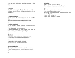 33
Okê, okê, okê... Seu Tomba Morro, ele não mata o ererê
(2x)
**
Ubirajara
Estrela Dalva é sua guia, Ubirajara é caboclo valente (2x)
Ubirajara mora lá na mata, lá na grota funda, lá no fim do
mundo (2x)
**
Caboclo Samambaia
Quanto que eu não bambeio, hoje eu vim pra trabalhar
(2x)
Sou caboclo samambaia e vim aqui pra sarava (2x)
**
Caboclo Sarapotinga
Eu sou caboclo lá da tribo de Jurema risca ponto e joga a
pemba...
Filho de umbanda vem trabalhar (2x)
Caboclo Sarapotinga, que bebe água no coité, mora na
beira da praia, joga a flecha na ponta do pé.
**
Arariboia
Água nasce na serra...desce pro rio e corre pro mar
Ele se chama Arariboia, e não nega seu natural.
**
Que caboclo é esse...da faixa vermelha
É caboclo Eru que vem abalando a aldeia.
**
Tupinambá Bezerra
Quem quiser saber meu nome, vá no pé da juremeira
Pisa na rama da junsa... me chamo Tupinambá Bezerra.
**
Despedida
Olha a folha do coqueiro e olhe lá...
Meus caboclos vão embora e eu vou ficar (2x)
**
Vou embora pra minha terra de ouro
Vou embora pra minha terra natal
Eu vou pra Zambiapongo me dê...uma estrela pra eu andar
no mar (Repete)
Até já, até já, até logo ioiô
Até já, até já, até que eu já me vou.
 