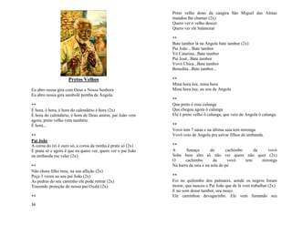 34
Pretos Velhos
Eu abro nossa gira com Deus e Nossa Senhora
Eu abro nossa gira sambolê pemba de Angola.
**
É hora, é hora, é hora do calendário é hora (2x)
É hora do calendário, é hora de Deus amém, pai João vem
agora, preto velho vem também.
É hora...
**
Pai João
A coroa do rei é ouro só, a coroa da rainha é prata só (2x)
É prata só e agora é que eu quero ver, quero ver o pai João
na umbanda me valer (2x)
**
Não chora filho meu, na sua aflição (2x)
Peça 3 vezes ao seu pai João (2x)
As pedras do seu caminho ele pode retirar (2x)
Trazendo proteção do nosso pai Oxalá (2x)
**
Preto velho dono da cangira São Miguel das Almas
mandou lhe chamar (2x)
Quero ver o velho descer
Quero ver ele balancear
**
Bate tambor lá na Angola bate tambor (2x)
Pai João... Bate tambor
Vó Catarina...Bate tambor
Pai José...Bate tambor
Vovó Chica...Bate tambor
Benedita...Bate tambor...
**
Mina hora êee, mina hora
Mina hora êee, eu sou de Angola
**
Que preto é esse calunga
Que chegou agora ô calunga
Ele é preto velho ô calunga, que veio de Angola ô calunga.
**
Vovó tem 7 saias e na última saia tem mironga
Vovô veio de Angola pra salvar filhos de umbanda.
**
A fumaça do cachimbo da vovó
Sobe bem alto só não ver quem não quer (2x)
O cachimbo da vovó tem mironga
Na barra da saia e na sola do pé
**
Foi no quilombo dos palmares, aonde os negros foram
morar, que nasceu o Pai João que de lá vem trabalhar (2x)
E no som desse tambor, seu moço.
Ele caminhou devagarinho. Ele vem fumando seu
 