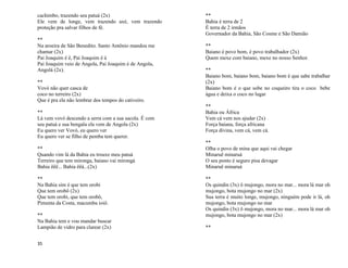 35
cachimbo, trazendo seu patuá (2x)
Ele vem de longe, vem trazendo axé, vem trazendo
proteção pra salvar filhos de fé.
**
Na aroeira de São Benedito. Santo Antônio mandou me
chamar (2x)
Pai Joaquim ê ê, Pai Joaquim ê á
Pai Joaquim veio de Angola, Pai Joaquim é de Angola,
Angolá (2x).
**
Vovó não quer casca de
coco no terreiro (2x)
Que é pra ela não lembrar dos tempos do cativeiro.
**
Lá vem vovó descendo a serra com a sua sacola. É com
seu patuá e sua bengala ela vem de Angola (2x)
Eu quero ver Vovó, eu quero ver
Eu quero ver se filho de pemba tem querer.
**
Quando vim lá da Bahia eu trouxe meu patuá
Terreiro que tem mironga, baiano vai mirongá
Bahia êêê... Bahia êêá...(2x)
**
Na Bahia sim é que tem orobi
Que tem orobô (2x)
Que tem orobi, que tem orobô,
Pimenta da Costa, macumba ioiô.
**
Na Bahia tem e vou mandar buscar
Lampião de vidro para clarear (2x)
**
Bahia é terra de 2
É terra de 2 irmãos
Governador da Bahia, São Cosme e São Damião
**
Baiano é povo bom, é povo trabalhador (2x)
Quem mexe com baiano, mexe no nosso Senhor.
**
Baiano bom, baiano bom, baiano bom é que sabe trabalhar
(2x)
Baiano bom é o que sobe no coqueiro tira o coco bebe
água e deixa o coco no lugar
**
Bahia ou África
Vem cá vem nos ajudar (2x)
Força baiana, força africana
Força divina, vem cá, vem cá.
**
Olha o povo de mina que aqui vai chegar
Minaruê minaruá
O seu ponto é seguro pisa devagar
Minaruê minaruá
**
Os quindin (3x) ô mujongo, mora no mar... mora lá mar oh
mujongo, bota mujongo no mar (2x)
Sua terra é muito longe, mujongo, ninguém pode ir lá, oh
mujongo, bota mujongo no mar
Os quindin (3x) ô mujongo, mora no mar... mora lá mar oh
mujongo, bota mujongo no mar (2x)
**
 