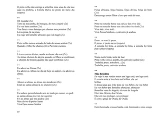 37
O preto velho não carrega a soberbia, meu seus do céu isso
aqui eu preferia, a Estrela Dalva no ponto do meio dia
(repete)
**
Oh Luanda (2x)
Terra da macumba, do batuque, do meu canjerê (2x)
Eu vou bater tambor (2x).
Vou fazer o meu batuque pra chamar meu protetor (2x)
Lá na praia, lá na praia,
Eu ouço um lamento africano que é de nagô (2x)
**
Preto velho estava sentado do lado do nosso senhor (2x)
Quando o filho lhe chamou (2x), Pai João escutou.
**
Lá no cruzeiro divino, aonde as almas vão orar (2x)
As almas choram de alegria quando os filhos se combinam
e choram de tristeza quando não quer combinar. (2x)
**
Eu adorei as Almas (2x)
Eu adorei as Almas no dia de hoje eu adorei, eu adorei as
almas.
**
Adorei as almas, as almas me atenderam (2x)
Eram as santas almas lá no cruzeiro (2x)
**
Eu andava perambulando sem ter nada pra comer, eu pedi
as santas almas pra vim me socorrer
Foi as almas que me ajudou (2x)
Meu divino Espirito Santo
Viva Deus nosso Senhor
**
Força africana, força baiana, força divina, força do bem
(2x)
Descarrega esses filhos e leva pra onda do mar.
**
Preto na senzala bateu sua caixa e deu viva iaiá
Preto na senzala bateu sua caixa deu viva ioiô (2x)
Viva iaiá...viva ioiô...
Viva Nossa Senhora, o cativeiro já acabou.
**
Preto...se você é preto..
É preto...é preto na cor (repete)
A senzala foi feita...a senzala foi feita, a senzala foi feita
pelo senhor (repete)
**
Numa noite linda, noite de luar
Preto velho orou a Zambi, pra cativeiro acabar (2x)
Trabalha preto, trabalhou...(2x)
Trabalha preto, cativeiro acabou.
**
Mãe Benedita
Eu vejo lá nas verdes matas um lago azul, um lago azul
E a meia noite a lua cheia vai brilhar, ela vai
brilhar
E dessa água que é tão pura eu vou beber, eu vou beber
Eu vou beber pra Benedita abençoar, abençoar
Benedita vem de Angola, ela vem de Angola
Ela é dos Orixás, dos Orixás
Ela vem nos proteger, nos proteger
É com a graça de Oxalá, de Oxalá.
**
Está iluminada a nossa banda, está iluminado o meu conga
 