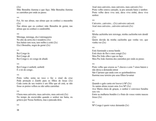 38
(2x)
Mãe Benedita ilumina o que faço. Mãe Benedita ilumina
os caminhos por onde eu passo.
**
Foi, foi nas almas, nas almas que eu conheci a macumba
(2x)
Nas almas que eu conheci mãe Benedita de guiná, nas
almas que eu conheci o candomblé.
**
Mironga, mironga, ela é mirongueira
No alto da serra ela é rezadeira (2x)
Seu balaio tem reza, tem milho e coité (2x)
Ela é Benedita, negra da guiné (2x)
**
Rei Congo êe
Rei Congo ah
Rei Congo ê, rei congo de abadá
**
Rei Congo é umbelê, umbelê
É o rei do congo..
**
Preto velho senta no toco e faz o sinal da cruz
Pede proteção a Zambi para os filhos de Jesus (2x)
Cada conta do seu rosário é um filho que ali está, se não
fosse os pretos velhos eu não sabia caminhar.
**
Chora meu cativeiro, meu cativeiro, meu cativerá (2x)
No tempo da escravidão quando o senhor me batia, eu
gritava por Nossa Senhora, mas a pancada doía.
**
Aiuê meu cativeiro, meu cativeiro, meu cativerá (3x)
Preto velho estava cansado, ia pra senzala batia o tambor.
Preto velho dava viva iaiá, dava viva sinhá, dava viva
senhor.
**
Cativeiro...cativeiro... (2x) cativeiro cativerá
Aiuê meu cativeiro...cativeiro cativerá (2x)
**
Minha cachimba tem mironga, minha cachimba tem dendê
(2x)
Quem duvida da minha cachimba que venha ver, que
venha ver (2x)
**
Está iluminado a nossa banda
Está cheio de flor o meu congá (2x)
Meu Pai João olha o que eu faço
Meu Pai João ilumina dos caminhos por onde eu passo.
**
Preto velho que cruzou as 7 chaves e com 7 sinos batem e
não deixa a demanda entrar
São Cipriano que anda com os quimbandeiros
Ilumina esse terreiro pra seus filhos levantar
**
Quando o galo canta em louvor à Mª (2x)
As santas almas rezam uma Ave Mª (2x)
Ave Maria cheia de graças, o senhor é convosco bendita
sois vós
Entre as mulheres bendito é o fruto do vosso ventre nasceu
Jesus (2x)
**
Mª Conga é quem vence demanda (2x)
 