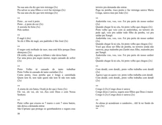 39
Na sua saia ela diz que tem mironga (2x)
Pra salvar os seus filhos a vovó faz mironga (2x)
Na sua saia ela diz que tem mironga (2x)
**
Preto ...se você é preto
Preto ...é preto da cor (2x)
A senzala foi feita (3x)
Pelo senhor.
**
É nagô é (6x)
Se ele é filho de nagô, seu padrinho é São José (2x)
**
O negro está molhado de suor, mas está feliz porque Deus
abençoou (2x)
Oh sinhá, sinhá, segura a chibata e não deixa bater
Faz uma prece pra negro morrer, negro cansado de sofrer
(2x)
**
Preto Velho tá cansado de tanto trabalhar
Preto Velho tá cansado de tanto curimbar (2x)
Canta ponto, risca pemba que é longa a caminhada
Quem tem fé, tem tudo quem não tem fé não tem nada
(2x)
**
A sineta do céu bateu, Oxalá já diz que é hora (2x)
Ele vai, ele vai, ele vai...fica com Deus e com Nossa
Senhora
**
Preto velho que cruzou os 7 mares e com 7 sinos batem,
não deixa a demanda entrar.
São Cipriano que protege os quimbandeiros e segura esse
terreiro pra demanda não entrar.
Pega na pemba, risca ponto e faz mironga sarava Maria
Conga, sarava meu pai João (2x)
**
Andorinha voo, voo, voo. Foi pra perto do nosso senhor
(2x)
Quando chegar lá no céu, foi preto velho que chegou (2x)
Preto velho que veio com as andorinhas, no terreiro ele
pede agô, veio pra saldar todo filho de pemba, vei pra
saldar pai Xangô.
Andorinha voo, voo, voo. Foi pra perto do nosso senhor
(2x)
Quando chegar lá no céu, foi preto velho que chegou (2x)
Você que disse ser filho de pemba, no terreiro ainda não
saravou, peça malembe pra Zambi meu filho, malembe pra
pai Xangô.
Andorinha voo, voo, voo. Foi pra perto do nosso senhor
(2x)
Quando chegar lá no céu, foi preto velho que chegou (2x)
**
Com dendê, com dendê,, preto velho trabalha com dendê
(2x)
Agora é que eu quero ver, preto velho trabalha com dendê.
Com dendê, com dendê,, preto velho trabalha com dendê
(2x)
**
Congo ê (2x) Congo disso é sarava
Congo disso é sarava, segura seus filhos que Deus é maior
Congo ê (2x) Congo disso é sarava (2x)
**
As almas já acenderam o candeeiro... êêê lá no fundo do
mar (3x)
**
 