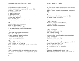 4
inimigos no pé de João Caveira. Ele é Caveira!
**
Portão de ferro, cadeado de madeira (2x)
É no portão do cemitério onde mora João Caveira (2x)
É Caveira, é Caveira (2x)
É João Caveira (caveira)
É Tata Caveira (caveira)
É 7 Caveiras (caveira)
É Maria Caveira (caveira)
E o sino bateu na Angola
Dêlo, dêlo, dêlo, dêlo,
Sarava todos Caveiras no portão do cemitério
**
João Caveira me cobre com sua capa
Quem sua capa, escapa (2x)
A sua capa é um manto de caridade
A sua capa cobre tudo, só não cobre a falsidade.
**
Vocês estão vendo aquela casa pequenina
Lá no alto da colina (2x)
É a casa do martírio, casa do sofrimento
Aonde João Caveira mora (2x)
Caveira é um tata que é umbó...
**
Oh luar, oh luar. Oh...luar
Se ele é dono da rua. Oh...luar (2x)
Quem cometeu as suas faltas, peça perdão a João Caveira
(2x).
**
Soltei o pombo lá na mata, mas na pedreira não posou (2x)
Foi pousar na encruzilhada Seu João Caveira quem
mandou
Ena ena é Mogibá, ê... É Mogibá
**
Ele mora naquela morada onde não passa água, onde não
brilha o sol.
Mas ele é...João Caveira auê, exú das almas, da calunga é
(2x)
**
Eu vi homem sentado debaixo da amendoeira (2x)
Era osso só...É João Caveira (2x)
**
Ê puerê, ê puerá (2x)
Olha mosca varejeira, salve Exú Caveira
Ê puerê, ê puerá (2x)
Embaixo da bananeira, só exú Caveira
**
Rodeia, rodeia, rodeia,
Meu Santo Antônio rodeia (2x)
Santo Antônio Pequenino,
Amansador de burro brabo,
Quem mexer com João Caveira tá mexendo com o diabo.
Rodeia, rodeia, rodeia,
Meu Santo Antônio rodeia (2x)
**
Eu vi moço bonito no meio da calunga, vem vestido de
branco, sentado numa tumba (2x)
Ele é exú... pequeno da calunga
Seu Caveirinha vem das sete catatumbas.
**
Aonde vai Corcunda com Tata Caveira (2x)
Oh no portão do cemitério vou chamar João Caveira (2x)
 