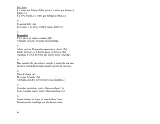 40
Pai Guiné
É o vento que balança folha guiné, é o vento que balança a
folha (2x)
É é é Pai Guiné, é o vento que balança a folha(2x).
**
Tá caindo fulô (4x)
Lá no céu, lá na terra, o lelê tá caindo fulô (2x).
**
Despedida
Vovô já vai, já vai pra Aruanda (2x)
A benção meu pai, proteção à nossa banda.
**
Adeus vovô de fé quando eu precisar te chamo (2x)
Zambi lhe trouxe e é Zambi quem vai te levar (2x)
Agradeço a coroa de flores que deixou nesse conga (2x)
**
Mas quando ele vai embora, sacode a poeira da sua saia,
sacode a poeira da sua saia, sacode a poeira da sua saia...
**
Preto-Velho já vai,
Já vai pra Aruanda (2x)
A bênção, meu Pai e proteção pra sua banda (2x)
**
Caminho, caminhou, preto velho caminhou (2x)
Lá na Aruanda maior, preto velho caminhou (2x)
**
Nossa Senhora da Lapa, da lapa de Bom Jesus
Baiano quebra mandinga nos pés da santa cruz.
 