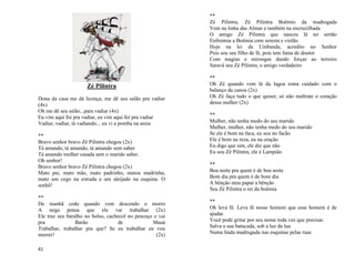 41
Zé Pilintra
Dona da casa me dá licença, me dê seu salão pra vadiar
(4x)
Oh me dê seu salão...para vadiar (4x)
Eu vim aqui foi pra vadiar, eu vim aqui foi pra vadiar
Vadiar, vadiar, tá vadiando... eu vi a pomba na areia
**
Bravo senhor bravo Zé Pilintra chegou (2x)
Tá amando, tá amando, tá amando sem saber
Tá amando mulher casada sem o marido saber.
Oh senhor!
Bravo senhor bravo Zé Pilintra chegou (2x)
Mato pai, mato mãe, mato padrinho, matou madrinha,
mato um cego na estrada e um aleijado na esquina. O
senhô!
**
De manhã cedo quando vem descendo o morro
A nega pensa que ele vai trabalhar (2x)
Ele traz seu baralho no bolso, cachecol no pescoço e vai
pra Barão de Mauá
Trabalhar, trabalhar pra que? Se eu trabalhar eu vou
morrer! (2x)
**
Zé Pilintra, Zé Pilintra Boêmio da madrugada
Vem na linha das Almas e também na encruzilhada
O amigo Zé Pilintra que nasceu lá no sertão
Enfrentou a Boêmia com seresta e violão
Hoje na lei de Umbanda, acredito no Senhor
Pois sou seu filho de fé, pois tem fama de doutor
Com magias e mirongas dando forças ao terreiro
Saravá seu Zé Pilintra, o amigo verdadeiro
**
Oh Zé quando vem lá da lagoa toma cuidado com o
balanço da canoa (2x)
Oh Zé faça tudo o que quiser, só não maltrate o coração
dessa mulher (2x)
**
Mulher, não tenha medo do seu marido
Mulher, mulher, não tenha medo do seu marido
Se ele é bom na faca, eu sou no facão
Ele é bom na reza, eu na oração
Eu digo que sim, ele diz que não
Eu sou Zé Pilintra, ele é Lampião
**
Boa noite pra quem é de boa noite
Bom dia pra quem é de bom dia
A bênção meu papai a bênção
Seu Zé Pilintra o rei da boêmia
**
Oh leva fé. Leva fé nesse homem que esse homem é de
ajudar.
Você pode gritar por seu nome toda vez que precisar.
Salva a sua batucada, sob a luz da lua
Numa linda madrugada nas esquinas pelas ruas
 