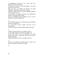 44
A malandragem já fala por si só, o nome dele é Zé
Pelintra, ele rei do catimbó (2x)
Ele nasceu! Ele nasce e se criou em Alagoas...e suas vida
sempre levou numa boa.
Hoje ele vem... no batuque do terreiro, ele chega
sambando e sapateando, ele é mestre juremeiro.
Confio nele. Nele eu tenho fé, resolvo qualquer problema
com a força do seu axé.
É meu amigo é um grande camarada... me defende dos
perigos ao longo da minha estrada.
Com suas mandingas desata qualquer nó, ele é seu Zé
Pelintra, ele é rei do catimbó (2x)
**.
Seu Zé Pelintra onde é que o senhor mora, seu Zé Pelintra
onde é sua morada (2x)
Eu... não posso te dizer... porque você não vai me
compreender...
Eu nasci no Juremá...minha morada é pertinho de Oxalá.
**
Conhecer a boemia tem que ver romper o dia (2x)
E ouvir aquela história que passou lá na Bahia (2x)
E quem não conhece, viva o Zé alforriado. Seu terno
branco, pano bom e engomado conta história que ele
também foi doutor.
Apesar da boemia ele só teve um grande amor (2x)
**
Cadê seu Zé Pelintra de chapéu branco na mão, com
gravata encarnada, mandando socar pilão.
**
 