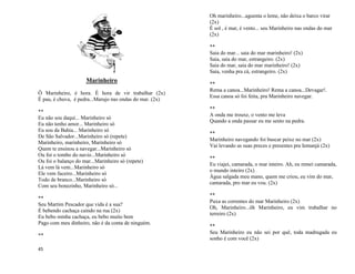 45
Marinheiro
Ô Marinheiro, é hora. É hora de vir trabalhar (2x)
É pau, é chuva, é pedra...Marujo nas ondas do mar. (2x)
**
Eu não sou daqui... Marinheiro só
Eu não tenho amor... Marinheiro só
Eu sou da Bahia... Marinheiro só
De São Salvador...Marinheiro só (repete)
Marinheiro, marinheiro, Marinheiro só
Quem te ensinou a navegar...Marinheiro só
Ou foi o tombo do navio...Marinheiro só
Ou foi o balanço do mar...Marinheiro só (repete)
Lá vem lá vem...Marinheiro só
Ele vem faceiro...Marinheiro só
Todo de branco...Marinheiro só
Com seu bonezinho, Marinheiro só...
**
Seu Martim Pescador que vida é a sua?
É bebendo cachaça caindo na rua (2x)
Eu bebo minha cachaça, eu bebo muito bem
Pago com meu dinheiro, não é da conta de ninguém.
**
Oh marinheiro...aguenta o leme, não deixa o barco virar
(2x)
É sol , é mar, é vento... seu Marinheiro nas ondas do mar
(2x)
**
Saia do mar... saia do mar marinheiro! (2x)
Saia, saia do mar, estrangeiro. (2x)
Saia do mar, saia do mar marinheiro! (2x)
Saia, venha pra cá, estrangeiro. (2x)
**
Rema a canoa...Marinheiro! Rema a canoa...Devagar!.
Essa canoa só foi feita, pra Marinheiro navegar.
**
A onda me trouxe, o vento me leva
Quando a onda passar eu me sento na pedra.
**
Marinheiro navegando foi buscar peixe no mar (2x)
Vai levando as suas preces e presentes pra Iemanjá (2x)
**
Eu viajei, camarada, o mar inteiro. Ah, eu remei camarada,
o mundo inteiro (2x)
Água salgada meu mano, quem me criou, eu vim do mar,
camarada, pro mar eu vou. (2x)
**
Puxa as correntes do mar Marinheiro (2x)
Oh, Marinheiro...ôh Marinheiro, eu vim trabalhar no
terreiro (2x)
**
Seu Marinheiro eu não sei por quê, toda madrugada eu
sonho é com você (2x)
 