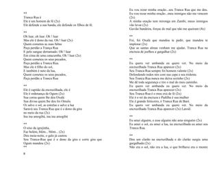 8
**
Tranca Rua é
Ele é um homem de fé (2x)
Ele defende a sua banda, ele defende os filhos de fé.
**
Oh luar, oh luar. Oh ! luar
Mas ele é dono da rua. Oh ! luar (2x)
Quem cometeu as suas faltas
Peça perdão a Trança Rua
E pelo sangue derramado. Oh ! luar
Em cima de uma catacumba. Oh ! luar (2x)
Quem cometeu os seus pecados,
Peça perdão a Tranca Rua.
Mas ele é filho do sol,
E também é neto da lua,
Quem cometeu os seus pecados,
Peça perdão a Tranca Rua
**
Ele é capitão da encruzilhada, ele é
Ele é ordenança de Ogum (2x)
Sua coroa quem lhe deu Oxalá
Sua divisa quem lhe deu foi Omulu
Oi salve o sol, as estrelas e salve a lua
Saravá seu Tranca Rua que é o dono da gira
no meio da rua (2x)
Ina ina amogibá, ina ina amogibá
**
O sino da igrejinha,
Faz belém, blém... blóm... (2x)
Deu meia-noite, o galo já cantou
Seu Tranca-Rua que é o dono da gira e corre gira que
Ogum mandou (2x)
**
Eu vou rezar minha oração...seu Tranca Rua que me deu.
Eu vou rezar minha oração...meu inimigos não me vencem
(2x)
A minha oração tem mironga em Zambi, meus inimigos
vão levar (2x)
Gavião bandeira, forças do mal que não me queiram (4x)
**
Foi, foi Oxalá que mandou te pedir, que mandou te
implorar (2x)
Que as santas almas venham me ajudar, Tranca Rua na
encruza de joelhos a gargalhar (2x)
**
Eu quero ver umbanda eu quero ver. No meio da
encruzilhada Tranca Rua aparecer (2x)
Seu Tranca Rua sempre foi homem valente (2x)
Defendendo todos nós com sua capa e seu tridente.
Seu Tranca Rua nunca me deixa sozinho (2x)
Me dê toda segurança e tire o mal do meu caminho.
Eu quero ver umbanda eu quero ver. No meio da
encruzilhada Tranca Rua aparecer (2x)
Seu Tranca Rua é o meu exú de fé (2x)
Ele é o rei da encruza e Padilha é sua mulher
Ele é grande feiticeiro, é Tranca Rua de Baré.
Eu quero ver umbanda eu quero ver. No meio da
encruzilhada Tranca Rua aparecer (2x) Laroiê.
**
Eu amei alguém, e esse alguém não ama ninguém (2x)
Eu amei o sol, eu amei a lua, na encruzilhada eu amei seu
Tranca Rua.
**
Deu um clarão na encruzilhada e do clarão surgiu uma
gargalhada (2x)
Não era o sol, não era a lua, o que brilhava era o mestre
 