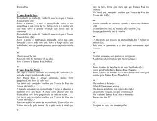 9
Tranca Rua.
**
Tranca Rua de Baré
Eu tenho fé, eu tenho fé. Tenho fé nesse exú que é Tranca
Ruas de Baré (2x)
Salve a porteira , a rua, a encruzilhada, salve a sua
gargalhada e sua coroa de rei. Salve a vela e o punhal em
sua mão, salve a grande proteção que nesse exú eu
encontrei.
Eu tenho fé, eu tenho fé. Tenho fé nesse exú que é Tranca
Ruas de Baré (2x)
Salve a noite, a madrugada enluarada, salve sua capa
bordada e salve todo seu axé. Salve a força desse exú
trabalhador, salve o grande protetor que eu deposito minha
fé.
**
Quem quiser lhe ver
Sobe em cima do barranco oh Zé (2x)
Pois o homem é Tranca Rua de Baré.
**
Tranca Rua das Almas
De capa e cartola caminha na madrugada, andarilho da
estrada, sempre combatendo o mal.
Seu Tranca Rua é amigo camarada, dando forte
gargalhada, me livra de todo mal.
Ah laroiê exú...amojubá...melhor que Tranca da Rua das
Almas não há (2x)
7 marafos coloquei na encruzilhada, 7 velas e charutos e
também levei um padê. A meia noite chamei por seu
Tranca Rua, ouvi forte gargalhada, ele veio me valer...
Ah laroiê exú...amojubá...melhor que Tranca da Rua das
Almas não há (2x)
Faço um pedido no meio da encruzilhada, Tranca Rua das
Almas antes do galo cantar. Se o galo canto é sinal que
está na hora, firma gira meu ogã que Tranca Rua vai
embora.
Ah laroiê exú...amojubá...melhor que Tranca da Rua das
Almas não há (2x)
**
Estava curiando na encruza, quando a banda me chamou
(2x)
Exú no terreiro é rei, na encruza ele é doutor (2x)
Exú pega demanda, exú é curador.
**
O Anu preto que pousou na encruzilhada deu 7 voltas no
mundo (2x)
Sete eras se passaram e o anu preto novamente aqui
pousou.
**
Exú fez uma casa, sem porteira e sem janela
Ainda não achou morador pra morar nela (2x)
**
Santo Antônio de batalha faz de mim batalhador (2x)
Corre gira Pombo Gira, Tranca Rua e Marabo.
Santo Antônio de batalha faz de mim batalhador corre gira
pombo gira, Tranca Rua e Marabô ô ô
**
Ele também já foi anjo
Filho de Deus nosso senhor
Ele desceu ao inferno por ordem do criador
De cartola e bengala, seu pai era mercador
Ele se chama Tranca Rua...mas o homem é
Tranca rua é de fé.
**
Exu pisa no toco, exu pisa no galho
 