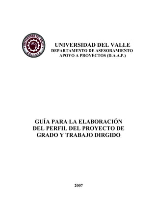 UNIVERSIDAD DEL VALLE
DEPARTAMENTO DE ASESORAMIENTO
Y APOYO A PROYECTOS (D.A.A.P.)
GUÍA PARA LA ELABORACIÓN
DEL PERFIL DEL PROYECTO DE
GRADO Y TRABAJO DIRGIDO
2007
 