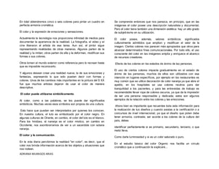 ADRIANA MIJANGOS ARIAS
En total obtendremos cinco o seis colores para pintar un cuadro en
perfecta armonía cromática.
El color y la expresión de emociones y sensaciones.
Actualmente la tecnología nos proporciona infinidad de medios para
documentar la apariencia de la realidad. La fotografía, el video y el
cine liberaron al artista de esa tarea. Aun así, el pintor sigue
representando realidades de otras maneras. Algunos parten de la
realidad y la imitan; otros parten de ella y la deforman, modifican sus
formas o sus colores.
Otros toman el mundo exterior como referencia pero lo recrean hasta
que es imposible reconocerlo.
Y algunos desean crear una realidad nueva, la de sus emociones y
fantasías, expresando lo que solo pueden decir con formas y
colores. Unos de los cambios más importantes en la pintura del S XX
fue que muchos artistas dejaron de usar el color de manera
descriptiva.
El color puede utilizarse simbólicamente.
Al color, como a las palabras, se les puede dar significados
simbólicos. Muchas veces esos símbolos son propios de una cultura.
Esto hace que puedan ser interpretados por quienes los conocen.
En nuestra cultura, el luto es simbolizado por el color negro. En
algunas culturas de Oriente, en cambio, el color del luto es el blanco.
Para los hindúes, el naranja es el color místico, en cambio en
Occidente, nos asombraríamos de ver a un sacerdote con sotana
naranja.
El color y la comunicación.
En la vida diaria percibimos la realidad "en color", es decir, que el
color nos brinda información acerca de los objetos y situaciones que
nos rodean.
Se comprende entonces que nos parezca, en principio, que en las
imágenes el color posee una descripción naturalista y documental.
Pero el color tiene también una dimensión estética: hay un alto grado
de subjetivismo en su utilización.
El color posee, además, valores simbólicos: significados
culturalmente admitidos que amplían y modifican el valor de la
imagen. Ciertos colores nos parecen más apropiados que otros para
alcanzar determinados fines comunicacionales. Por todo ello, el uso
consciente del color en las imágenes amplía y enriquece el abanico
de recursos creadores.
Efecto de los colores en los estados de ánimo de las personas.
El uso de ciertos colores impacta gradualmente en el estado de
ánimo de las personas, muchos de ellos son utilizados con esa
intención en lugares específicos, por ejemplo en los restaurantes es
muy común que se utilice decoración de color naranja ya que abre el
apetito, en los hospitales se usa colores neutros para dar
tranquilidad a los pacientes, y para las entrevistas de trabajo es
recomendable llevar ropa de colores oscuros, ya que da la impresión
de ser una persona responsable y dedicada; estos son algunos
ejemplos de la relación entre los colores y las emociones.
Ahora bien es importante que recuerdes toda esta información para
la realización de tus diseños y cuando asistas a la certificación o a
concursos de nivel internacional, ya que el diseño que piden debe
tener armonía, contraste, ser acorde a los colores de la cultura del
país, debes
identificar perfectamente si es primario, secundario, terciario, o que
matiz lleva.
Como darle luminosidad y si es un color saturado o puro.
En el estudio básico del color Organic nos facilita un circulo
cromático que a continuación te explicaré...
 