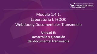 Módulo 1.4.1.
Laboratorio I: I+DOC
Webdocs y Documentales Transmedia
Unidad 6:
Desarrollo y ejecución
del documental transmedia
 