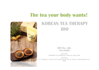 KOREAN TEA THERAPY
IDO
The tea your body wants!
IDO Co., Ltd.
From KOREA
Sales Office
(Ssamjigil 2F) 44, Insadong-gil, Jongno-gu, Seoul, Korea
Head Office
27, Cheongha-ro 151beon-gil, Cheongha-myeon, Buk-gu, Pohang-si, Gyeongsangbuk-do,
Korea
 